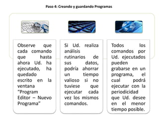 Observe que
cada comando
que hasta
ahora Ud. ha
ejecutado, ha
quedado
escrito en la
ventana
“Program
Editor – Nuevo
Programa”
Si Ud. realiza
análisis
rutinarios de
sus datos,
podría ahorrar
un tiempo
valioso si no
tuviese que
ejecutar cada
vez los mismos
comandos.
Todos los
comandos por
Ud. ejecutados
pueden
grabarse en un
programa, el
cual podrá
ejecutar con la
periodicidad
que Ud. desee
en el menor
tiempo posible.
Paso 4: Creando y guardando Programas
 