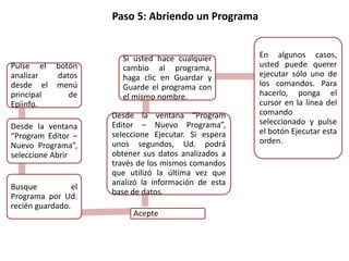 Paso 5: Abriendo un Programa
Pulse el botón
analizar datos
desde el menú
principal de
Epiinfo.
Desde la ventana
“Program Editor –
Nuevo Programa”,
seleccione Abrir
Busque el
Programa por Ud.
recién guardado.
Acepte
Desde la ventana “Program
Editor – Nuevo Programa”,
seleccione Ejecutar. Si espera
unos segundos, Ud. podrá
obtener sus datos analizados a
través de los mismos comandos
que utilizó la última vez que
analizó la información de esta
base de datos.
Si usted hace cualquier
cambio al programa,
haga clic en Guardar y
Guarde el programa con
el mismo nombre.
En algunos casos,
usted puede querer
ejecutar sólo uno de
los comandos. Para
hacerlo, ponga el
cursor en la línea del
comando
seleccionado y pulse
el botón Ejecutar esta
orden.
 