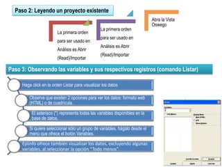 Paso 2: Leyendo un proyecto existente
Paso 3: Observando las variables y sus respectivos registros (comando Listar)
La primera orden
para ser usado en
Análisis es Abrir
(Read)/Importar
La primera orden
para ser usado en
Análisis es Abrir
(Read)/Importar
Abra la Vista
Oswego
Haga click en la orden Listar para visualizar los datos
Observe que existen 2 opciones para ver los datos: formato web
(HTML) o de cuadrícula.
El asterisco (*) representa todas las variables disponibles en la
base de datos.
Si quiere seleccionar sólo un grupo de variables, hágalo desde el
menú que ofrece el botón Variables.
Epiinfo ofrece también visualizar los datos, excluyendo algunas
variables, al seleccionar la opción “Todo menos”.
 
