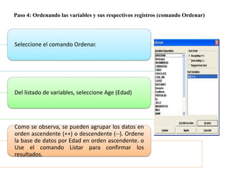 Paso 4: Ordenando las variables y sus respectivos registros (comando Ordenar)
Seleccione el comando Ordenar.
Del listado de variables, seleccione Age (Edad)
Como se observa, se pueden agrupar los datos en
orden ascendente (++) o descendente (--). Ordene
la base de datos por Edad en orden ascendente. o
Use el comando Listar para confirmar los
resultados.
 