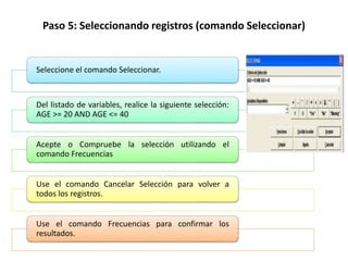 Paso 5: Seleccionando registros (comando Seleccionar)
Seleccione el comando Seleccionar.
Del listado de variables, realice la siguiente selección:
AGE >= 20 AND AGE <= 40
Acepte o Compruebe la selección utilizando el
comando Frecuencias
Use el comando Cancelar Selección para volver a
todos los registros.
Use el comando Frecuencias para confirmar los
resultados.
 