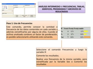 ANÁLISIS INTERMEDIO I: FRECUENCIAS, TABLAS,
GRÁFICOS, PROGRAMAS Y ARCHIVOS DE
RESULTADOS
Seleccione el comando Frecuencias y luego la
variable Ill
Comente los resultados.
Realice una frecuencia de la misma variable, pero
estratificada por la Variable Sex o Comente los
resultados
Paso 1: Uso de Frecuencias
Este comando, permite conocer la cantidad o
frecuencia de los datos contenidos en cada variable y
además estratificarlos por alguna de ellas. Cuando el
archivo analizado contiene un factor de ponderación,
es posible seleccionarlo utilizando este comando.
 