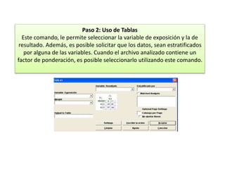 Paso 2: Uso de Tablas
Este comando, le permite seleccionar la variable de exposición y la de
resultado. Además, es posible solicitar que los datos, sean estratificados
por alguna de las variables. Cuando el archivo analizado contiene un
factor de ponderación, es posible seleccionarlo utilizando este comando.
 