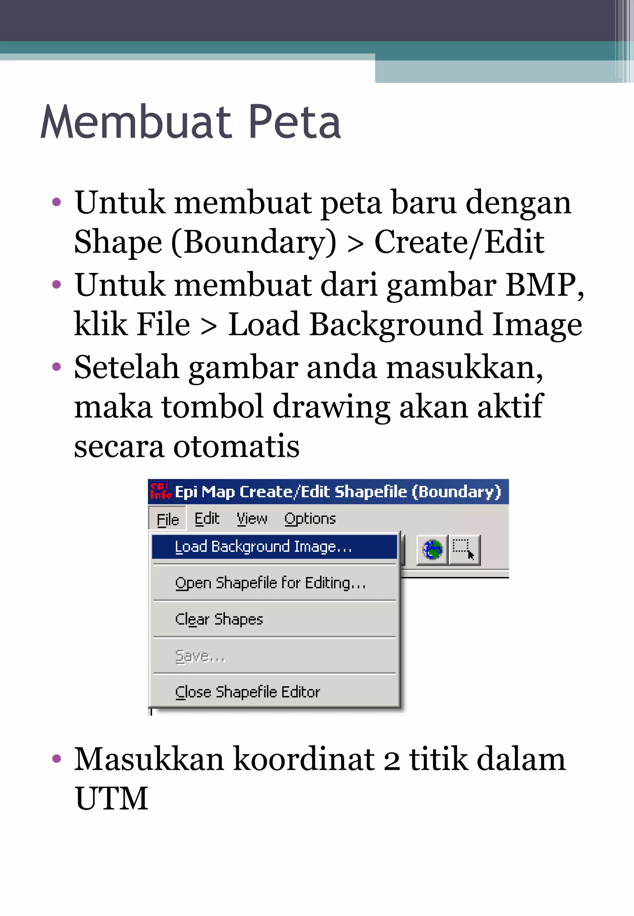 Membuat Peta
• Untuk membuat peta baru dengan
Shape (Boundary) > Create/Edit
• Untuk membuat dari gambar BMP,
klik File > Load Background Image
• Setelah gambar anda masukkan,
maka tombol drawing akan aktif
secara otomatis
• Masukkan koordinat 2 titik dalam
UTM
 