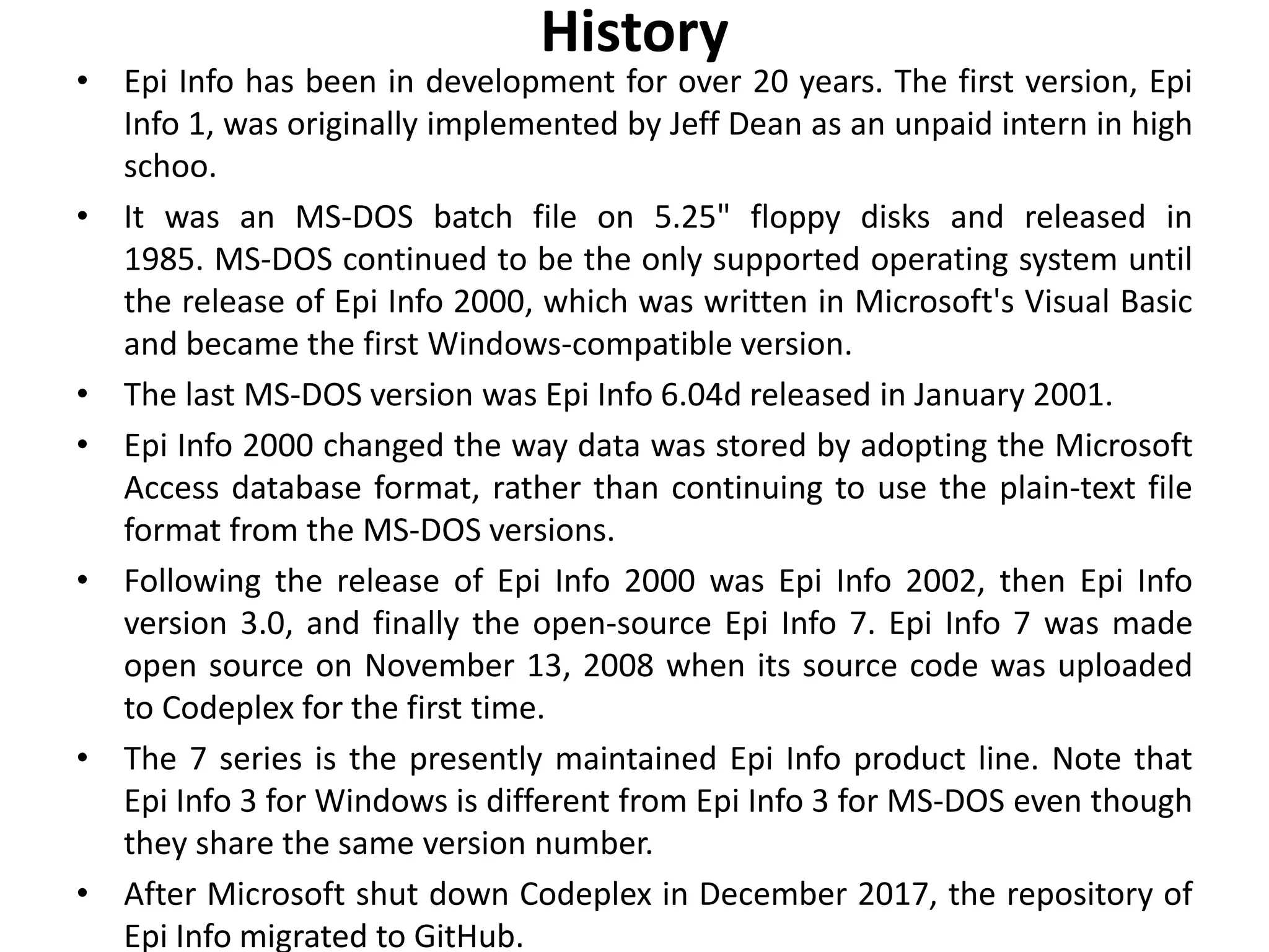 History
• Epi Info has been in development for over 20 years. The first version, Epi
Info 1, was originally implemented by Jeff Dean as an unpaid intern in high
schoo.
• It was an MS-DOS batch file on 5.25" floppy disks and released in
1985. MS-DOS continued to be the only supported operating system until
the release of Epi Info 2000, which was written in Microsoft's Visual Basic
and became the first Windows-compatible version.
• The last MS-DOS version was Epi Info 6.04d released in January 2001.
• Epi Info 2000 changed the way data was stored by adopting the Microsoft
Access database format, rather than continuing to use the plain-text file
format from the MS-DOS versions.
• Following the release of Epi Info 2000 was Epi Info 2002, then Epi Info
version 3.0, and finally the open-source Epi Info 7. Epi Info 7 was made
open source on November 13, 2008 when its source code was uploaded
to Codeplex for the first time.
• The 7 series is the presently maintained Epi Info product line. Note that
Epi Info 3 for Windows is different from Epi Info 3 for MS-DOS even though
they share the same version number.
• After Microsoft shut down Codeplex in December 2017, the repository of
Epi Info migrated to GitHub.
 