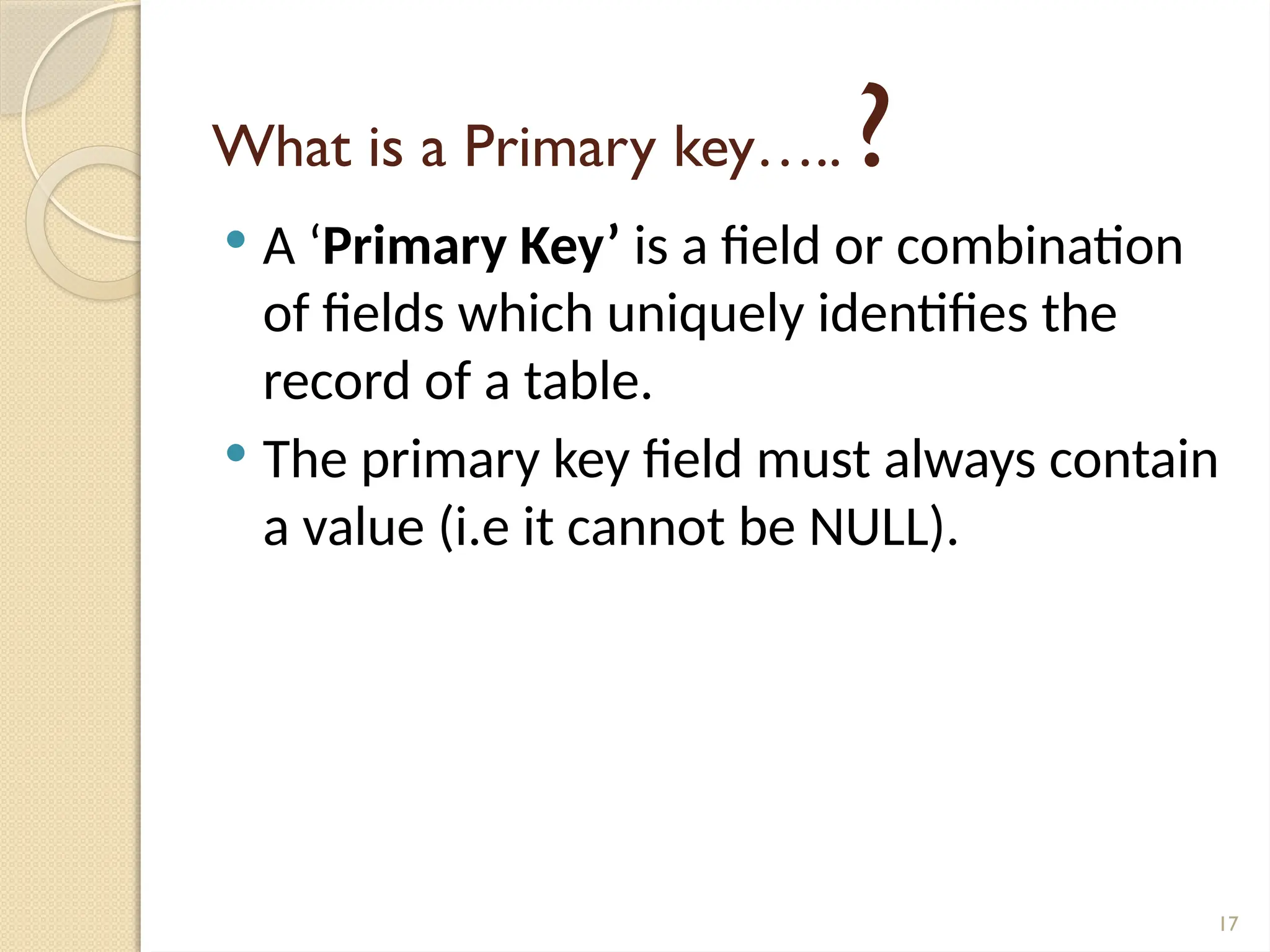 17
What is a Primary key….. ?
 A ‘Primary Key’ is a field or combination
of fields which uniquely identifies the
record of a table.
 The primary key field must always contain
a value (i.e it cannot be NULL).
 
