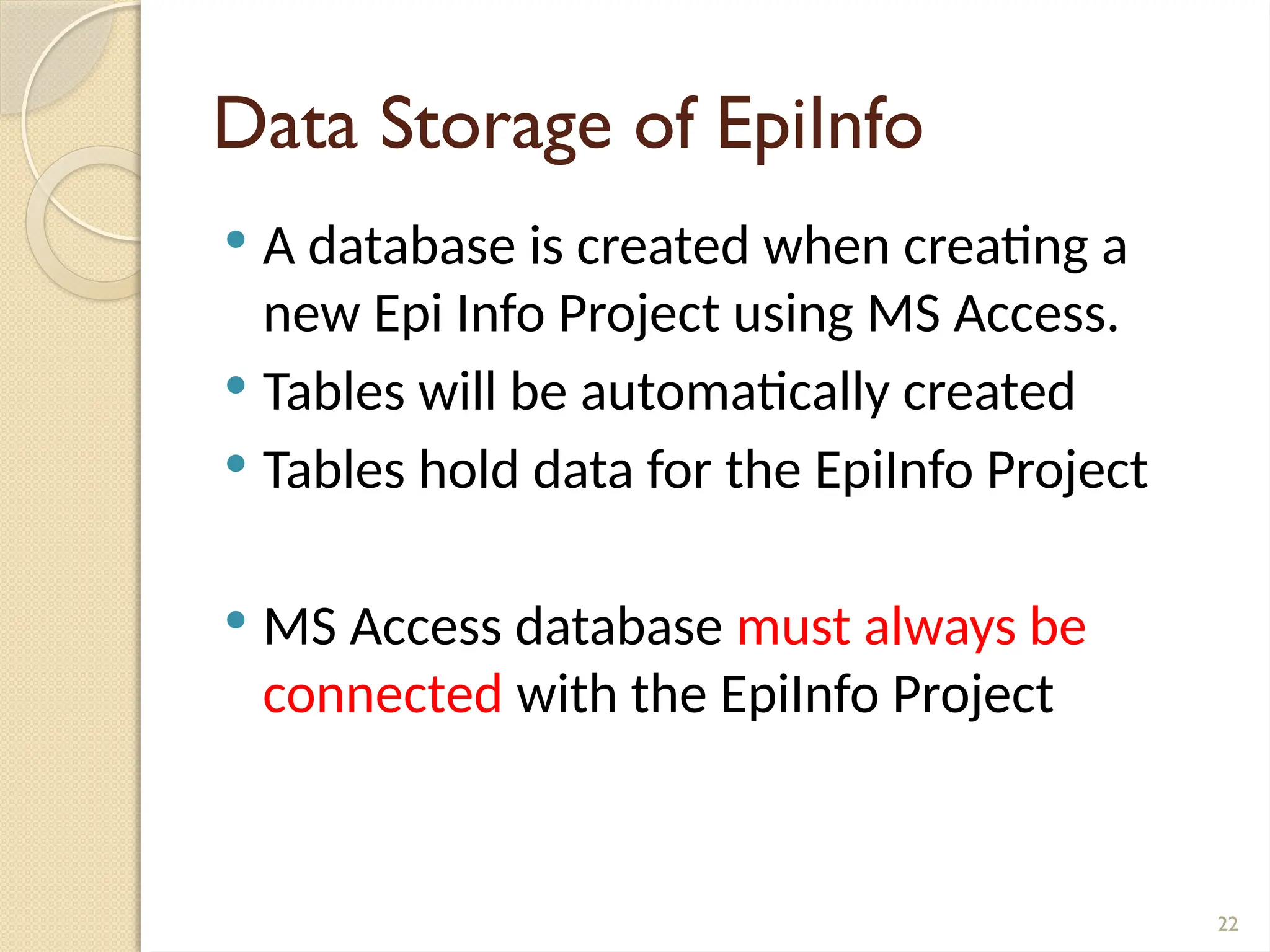 22
Data Storage of EpiInfo
 A database is created when creating a
new Epi Info Project using MS Access.
 Tables will be automatically created
 Tables hold data for the EpiInfo Project
 MS Access database must always be
connected with the EpiInfo Project
 