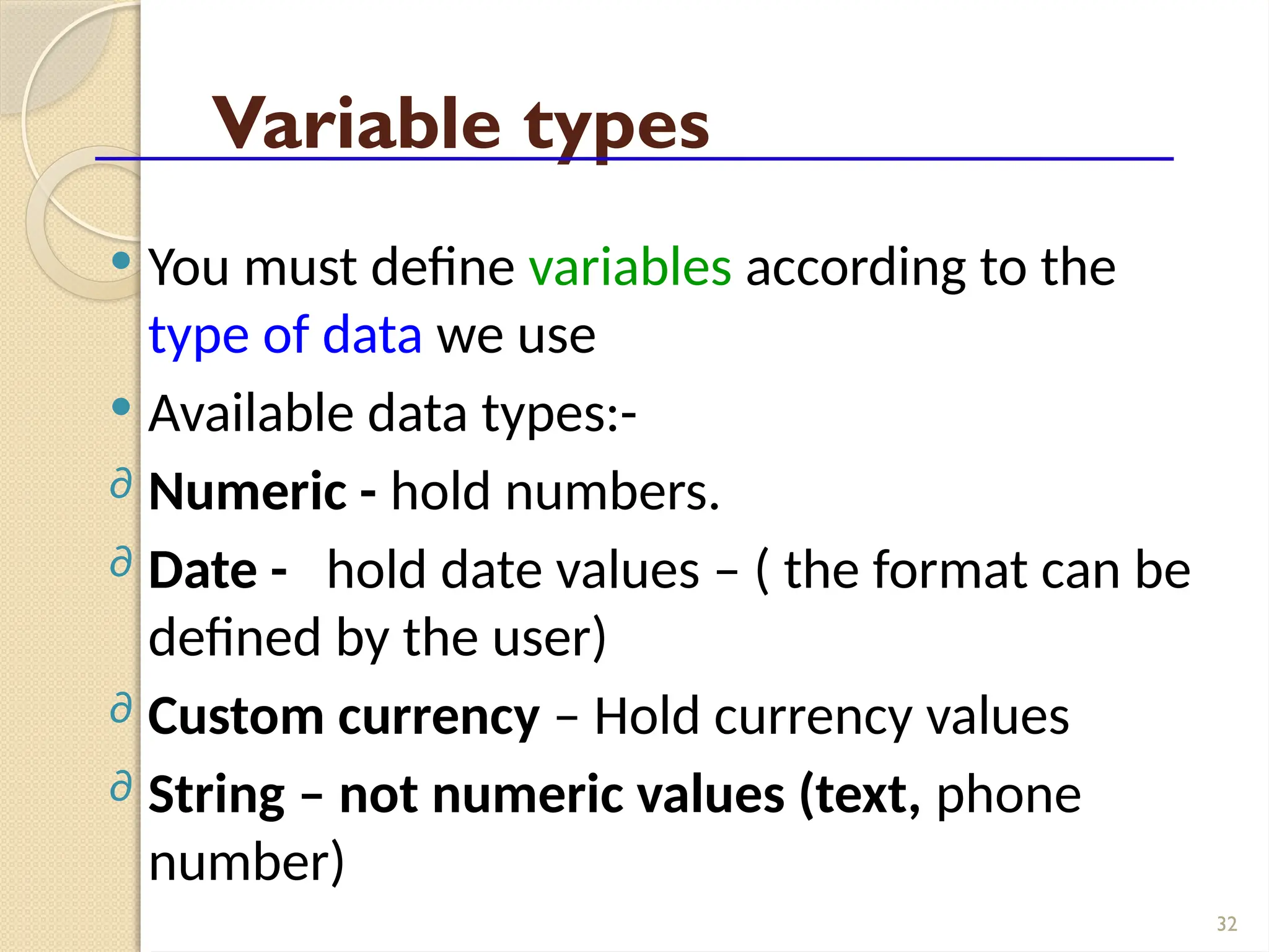 32
Variable types
 You must define variables according to the
type of data we use
 Available data types:-
∂ Numeric - hold numbers.
∂ Date - hold date values – ( the format can be
defined by the user)
∂ Custom currency – Hold currency values
∂ String – not numeric values (text, phone
number)
 