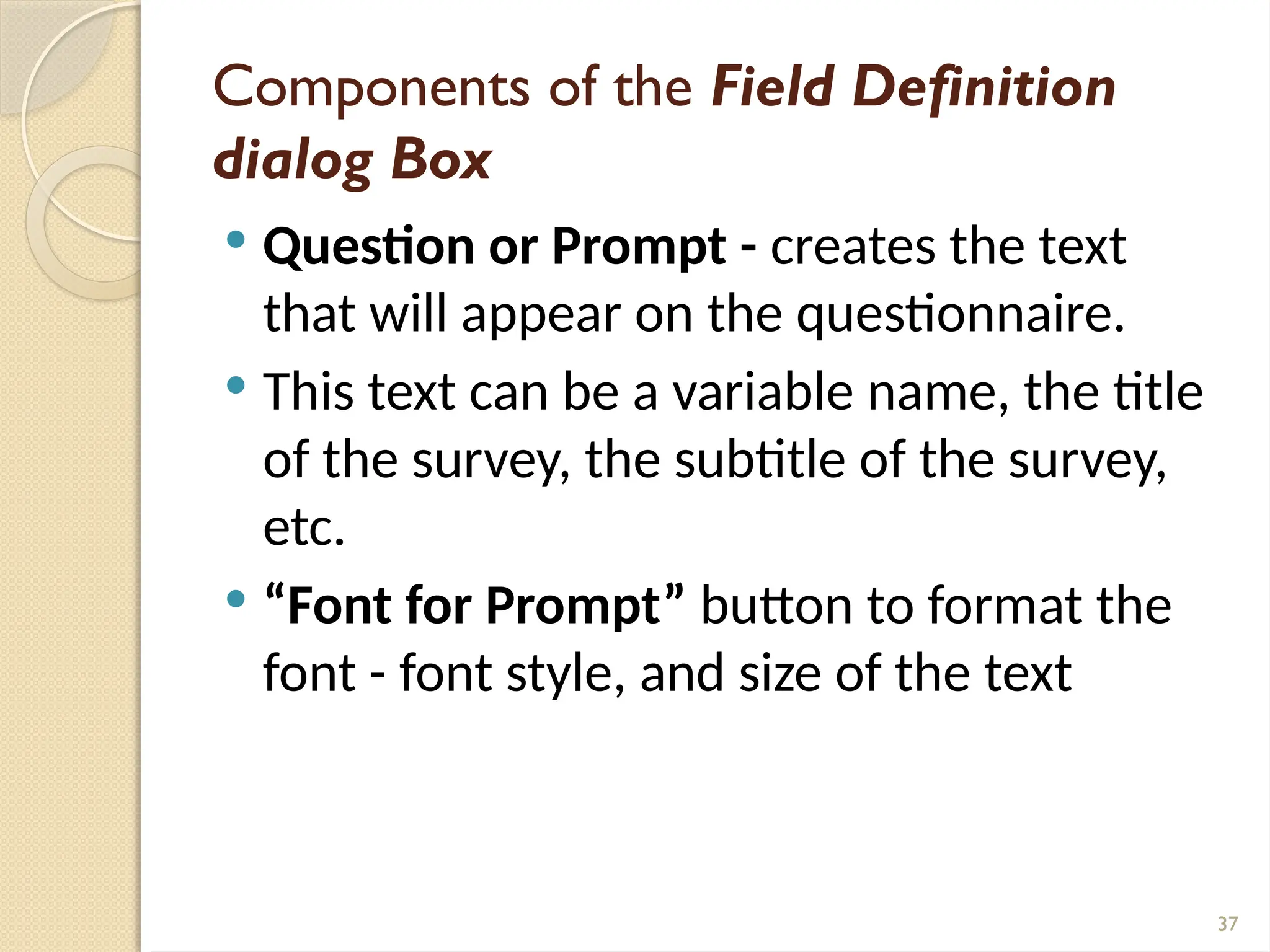 37
Components of the Field Definition
dialog Box
 Question or Prompt - creates the text
that will appear on the questionnaire.
 This text can be a variable name, the title
of the survey, the subtitle of the survey,
etc.
 “Font for Prompt” button to format the
font - font style, and size of the text
 