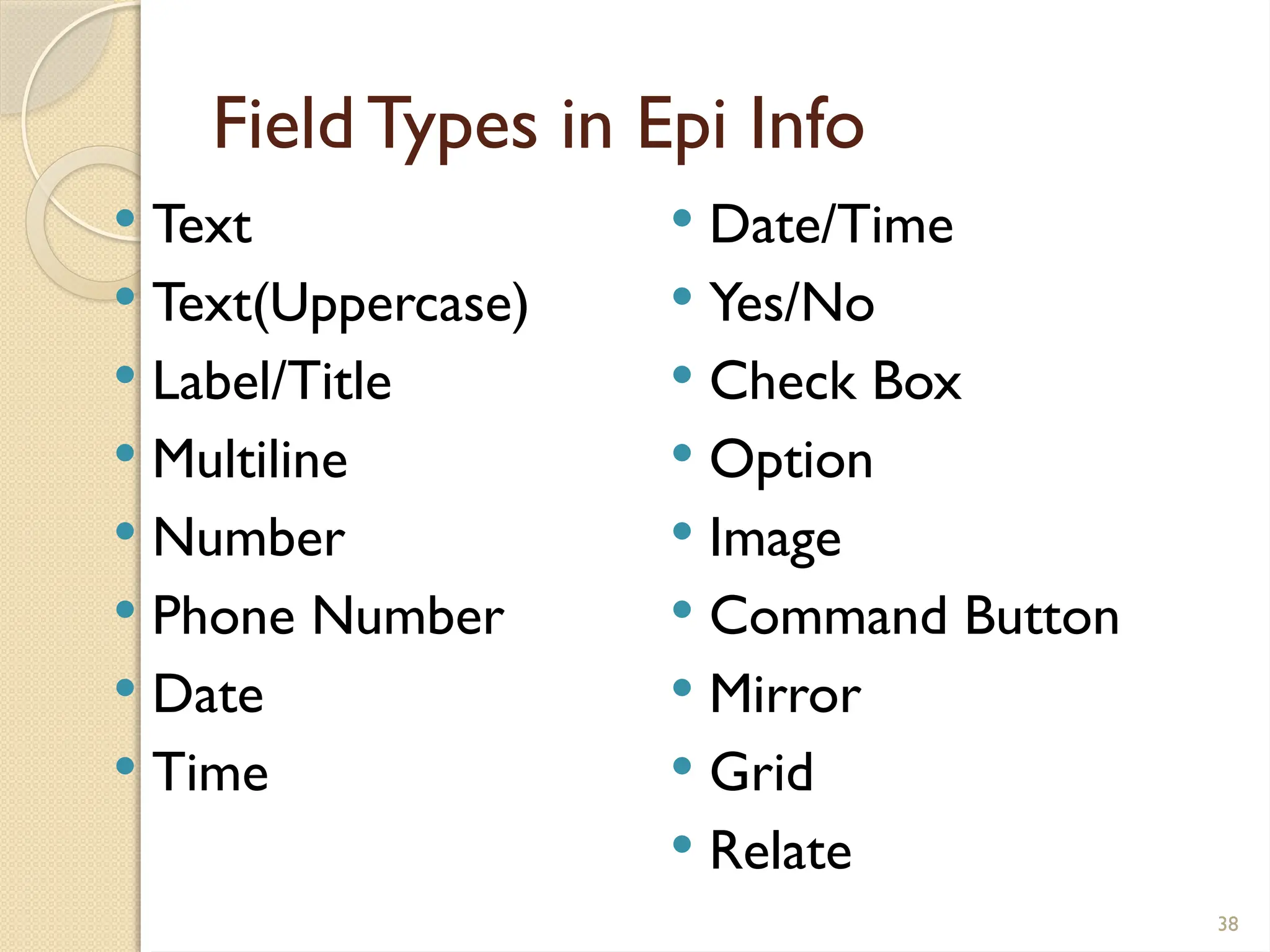 38
FieldTypes in Epi Info
 Text
 Text(Uppercase)
 Label/Title
 Multiline
 Number
 Phone Number
 Date
 Time
 Date/Time
 Yes/No
 Check Box
 Option
 Image
 Command Button
 Mirror
 Grid
 Relate
 