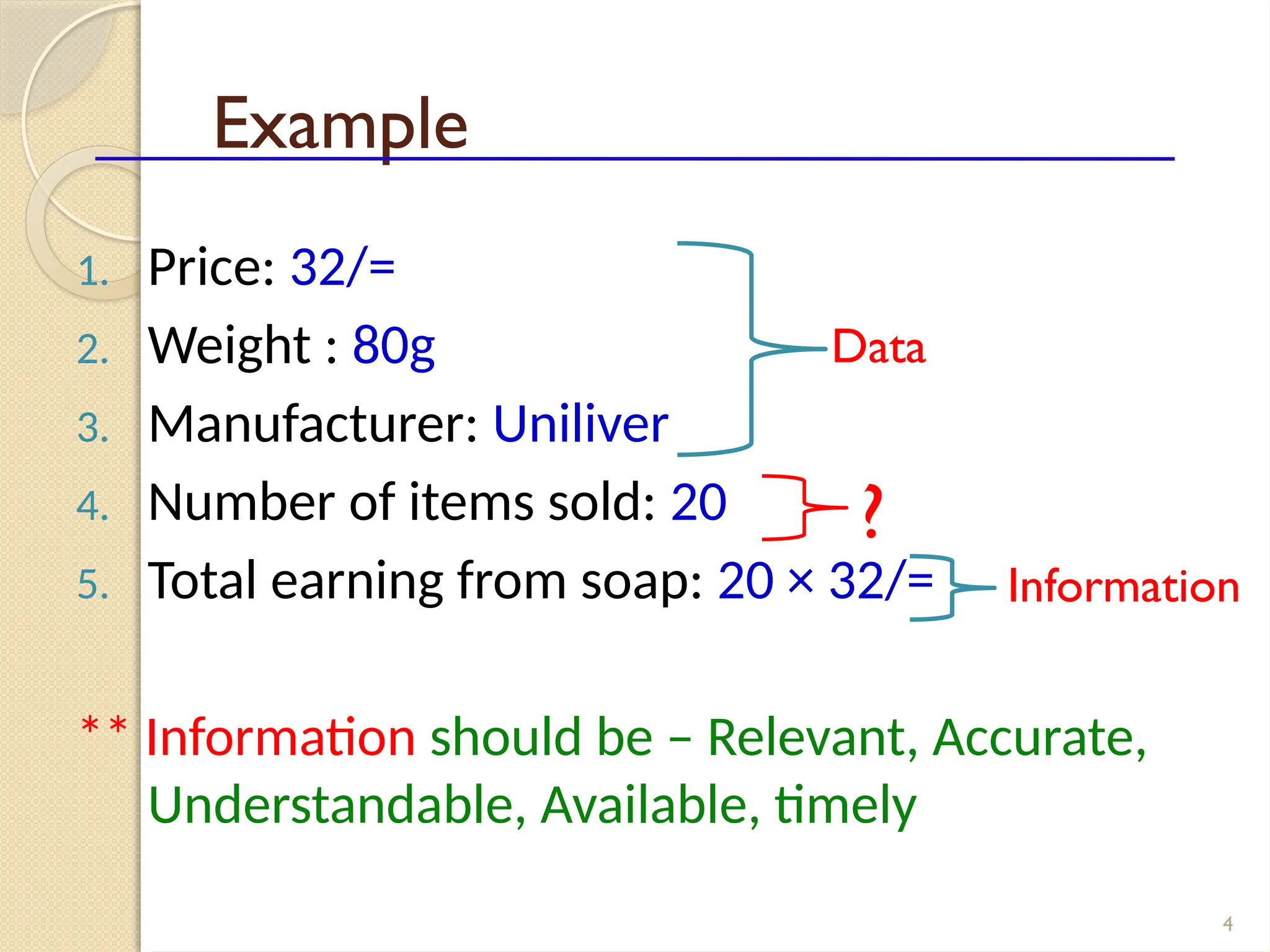 4
Example
1. Price: 32/=
2. Weight : 80g
3. Manufacturer: Uniliver
4. Number of items sold: 20
5. Total earning from soap: 20 × 32/=
** Information should be – Relevant, Accurate,
Understandable, Available, timely
Data
Information
?
 