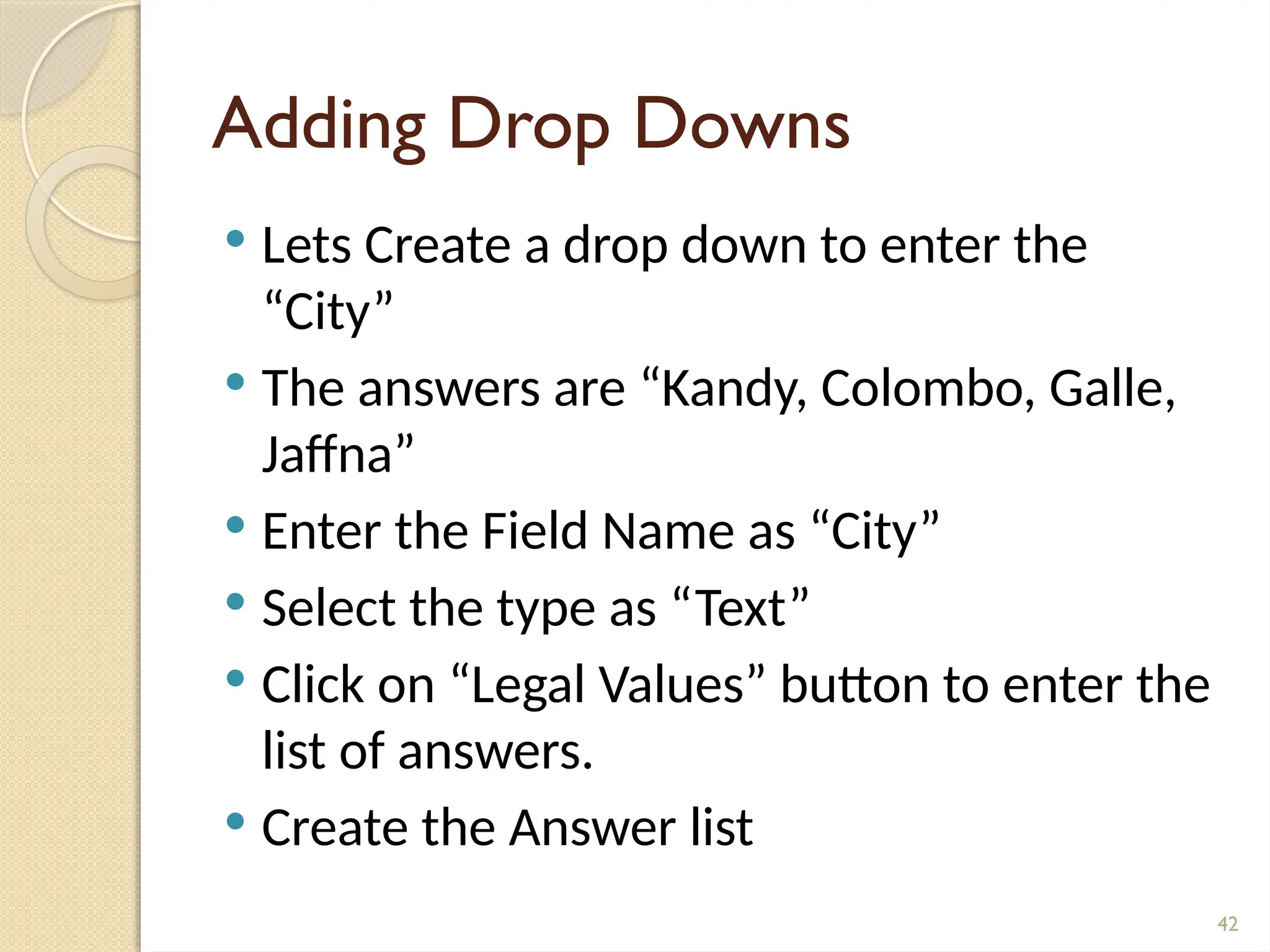 42
Adding Drop Downs
 Lets Create a drop down to enter the
“City”
 The answers are “Kandy, Colombo, Galle,
Jaffna”
 Enter the Field Name as “City”
 Select the type as “Text”
 Click on “Legal Values” button to enter the
list of answers.
 Create the Answer list
 
