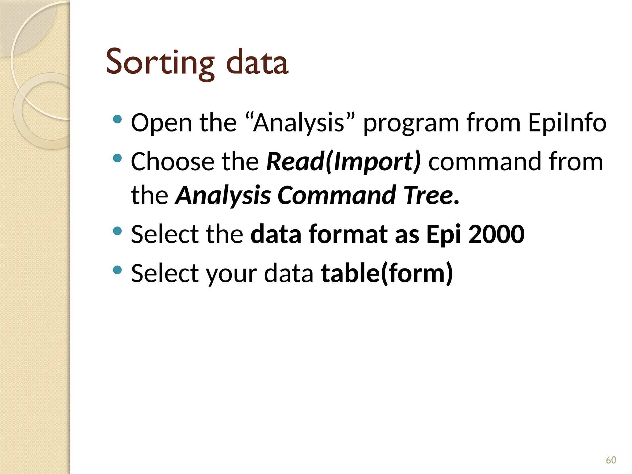 60
Sorting data
 Open the “Analysis” program from EpiInfo
 Choose the Read(Import) command from
the Analysis Command Tree.
 Select the data format as Epi 2000
 Select your data table(form)
 
