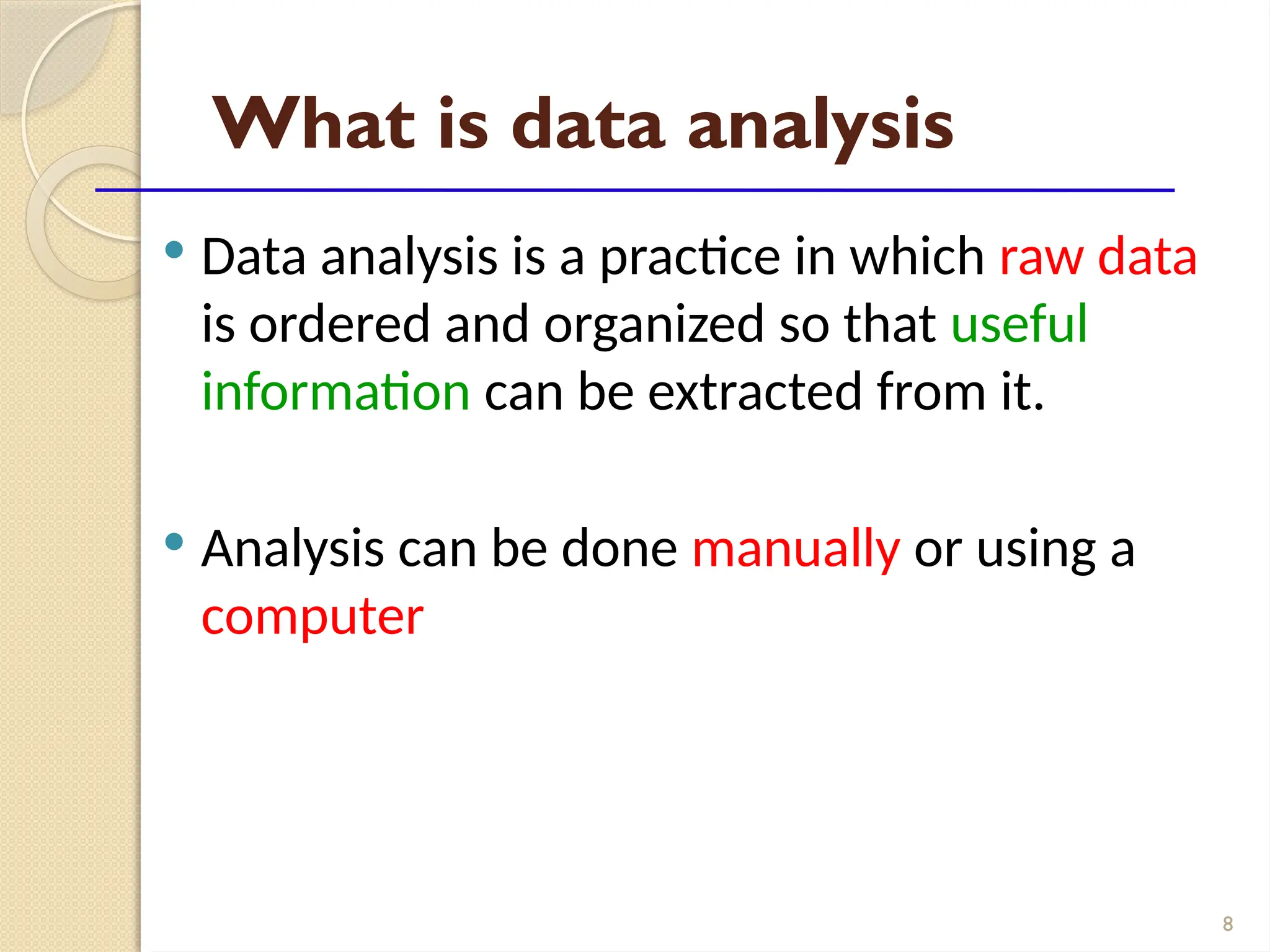 8
What is data analysis
 Data analysis is a practice in which raw data
is ordered and organized so that useful
information can be extracted from it.
 Analysis can be done manually or using a
computer
 