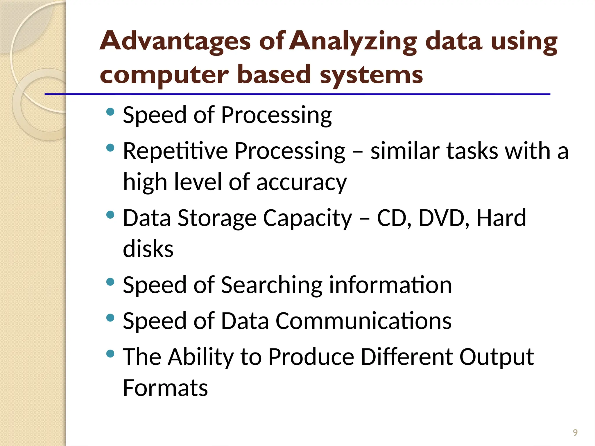 9
Advantages of Analyzing data using
computer based systems
 Speed of Processing
 Repetitive Processing – similar tasks with a
high level of accuracy
 Data Storage Capacity – CD, DVD, Hard
disks
 Speed of Searching information
 Speed of Data Communications
 The Ability to Produce Different Output
Formats
 