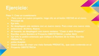 Ejercicio:
Paso 1: Cree un cuestionario
● Para crear un nuevo proyecto, haga clic en el botón VISTAS en el menú.
Principal de
● Epi Info.
● Se desplegará una ventana con un nuevo menú. Para crear una nueva vista,
● seleccione: Archivo, Nuevo.
● Al hacerlo, se desplegará una nueva ventana: “Crear o abrir Proyecto”
● Escriba, como Nombre el Proyecto:OBSTETRICIA y pulse Abrir
● Epi Info le pedirá entonces que indique el Nombre de la Vista. Escriba
PRENATAL y
● pulse Aceptar.
● Usted acaba de crear una vista llamada PRENATAL, que está contenida en el
● Proyecto OBSTETRICIA
 
