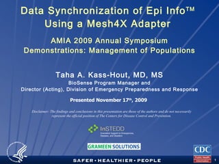 Data Synchronization of Epi Info TM   Using a Mesh4X Adapter  AMIA 2009 Annual Symposium Demonstrations: Management of Populations Taha A. Kass-Hout, MD, MS BioSense Program Manager and Director (Acting), Division of Emergency Preparedness and Response Disclaimer: The findings and conclusions in this presentation are those of the authors and do not necessarily represent the official position of The Centers for Disease Control and Prevention. Presented November 17 th , 2009 Innovative Support to Emergencies, Diseases, and Disasters 