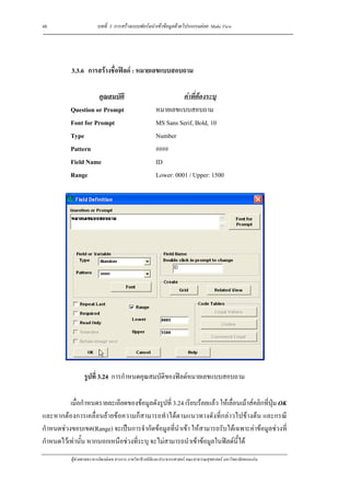 48                       บทที่ 3 การสรางแบบฟอรมนําเขาขอมูลดวยโปรแกรมยอย Make View




           3.3.6 การสรางชื่อฟลด : หมายเลขแบบสอบถาม

                     คุณสมบัติ                                     คาที่ตองระบุ
           Question or Prompt                            หมายเลขแบบสอบถาม
           Font for Prompt                               MS Sans Serif, Bold, 10
           Type                                          Number
           Pattern                                       ####
           Field Name                                    ID
           Range                                         Lower: 0001 / Upper: 1500




                  รูปที่ 3.24 การกําหนดคุณสมบัติของฟลดหมายเลขแบบสอบถาม

          เมื่อกําหนดรายละเอียดของขอมูลดังรูปที่ 3.24 เรียบรอยแลว ใหเลื่อนเมาสคลิกที่ปุม OK
และหากตองการเคลื่อนยายขอความก็สามารถทําไดตามแนวทางดังที่กลาวไปขางตน และกรณี
กําหนดชวงขอบเขต(Range) จะเปนการจํากัดขอมูลที่นําเขา ใหสามารถรับไดเฉพาะคาขอมูลชวงที่
กําหนดไวเทานั้น หากนอกเหนือชวงที่ระบุ จะไมสามารถนําเขาขอมูลในฟลดนี้ได
           ผูชวยศาสตราจารยพงษเดช สารการ ภาควิชาชีวสถิติและประชากรศาสตร คณะสาธารณสุขศาสตร มหาวิทยาลัยขอนแกน
 