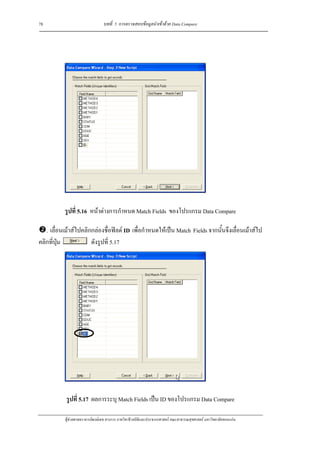 78                               บทที่ 5 การตรวจสอบขอมูลนําเขาดวย Data Compare




           รูปที่ 5.16 หนาตางการกําหนด Match Fields ของโปรแกรม Data Compare

   . เลื่อนเมาสไปคลิกกลองชื่อฟลด ID เพื่อกําหนดใหเปน Match Fields จากนั้นจึงเลื่อนเมาสไป
คลิกที่ปุม            ดังรูปที่ 5.17




            รูปที่ 5.17 ผลการระบุ Match Fields เปน ID ของโปรแกรม Data Compare

           ผูชวยศาสตราจารยพงษเดช สารการ ภาควิชาชีวสถิติและประชากรศาสตร คณะสาธารณสุขศาสตร มหาวิทยาลัยขอนแกน
 