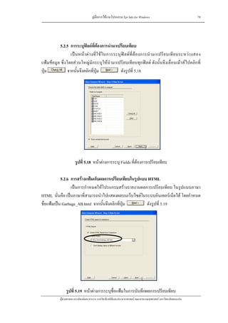 คูมือการใชงานโปรแกรม Epi Info for Windows                                    79




          5.2.5 การระบุฟลดที่ตองการนํามาเปรียบเทียบ
                  เป น หน า ต า งที่ ใ ช ใ นการระบุ ฟ ล ด ที่ ต อ งการนํ า มาเปรี ย บเที ย บระหว า งสอง
แฟมขอมูล ซึ่งโดยสวนใหญมักระบุใหนํามาเปรียบเทียบทุกฟลด ดังนั้นจึงเลื่อนเมาสไปคลิกที่
ปุม            จากนั้นจึงคลิกที่ปุม                   ดังรูปที่ 5.18




                         รูปที่ 5.18 หนาตางการระบุ Fields ที่ตองการเปรียบเทียบ

            5.2.6 การสรางแฟมเก็บผลการเปรียบเทียบในรูปแบบ HTML
                  เปนการกําหนดใหโปรแกรมสรางรายงานผลการเปรียบเทียบ ในรูปแบบภาษา
HTML นั่นคือ เปนภาษาที่สามารถนําไปแสดงผลบนเว็บไซตในระบบอินเทอรเน็ตได โดยกําหนด
ชื่อแฟมเปน Garbage_AB.html จากนั้นจึงคลิกที่ปุม        ดังรูปที่ 5.19




                  รูปที่ 5.19 หนาตางการระบุชื่อแฟมในการบันทึกผลการเปรียบเทียบ
             ผูชวยศาสตราจารยพงษเดช สารการ ภาควิชาชีวสถิติและประชากรศาสตร คณะสาธารณสุขศาสตร มหาวิทยาลัยขอนแกน
 