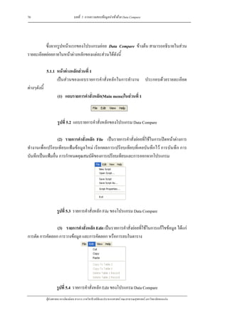 70                                  บทที่ 5 การตรวจสอบขอมูลนําเขาดวย Data Compare




          ซึ่งจากรูปหนาแรกของโปรแกรมยอย Data Compare ขางตน สามารถอธิบายในสวน
รายละเอียดยอยภายในหนาตางหลักของแตละสวนไดดังนี้

              5.1.1 หนาตางหลักสวนที่ 1
                    เปนสวนของแถบรายการคําสั่งหลักในการทํางาน ประกอบดวยรายละเอียด
ตางๆดังนี้
                       (1) แถบรายการคําสั่งหลัก(Main menu)ในสวนที่ 1



                       รูปที่ 5.2 แถบรายการคําสั่งหลักของโปรแกรม Data Compare

                  (2) รายการคําสั่งหลัก File เปนรายการคําสั่งยอยที่ใชในการเปดหนาตางการ
ทํางานเพื่อเปรียบเทียบแฟมขอมูลใหม เรียกผลการเปรียบเทียบที่เคยบันทึกไว การบันทึก การ
บันทึกเปนแฟมอื่น การกําหนดคุณสมบัติของการเปรียบเทียบและการออกจากโปรแกรม




                      รูปที่ 5.3 รายการคําสั่งหลัก File ของโปรแกรม Data Compare

                (3) รายการคําสั่งหลัก Edit เปนรายการคําสั่งยอยที่ใชในการแกไขขอมูล ไดแก
การตัด การคัดลอก การวางขอมูล และการคัดลอก หรือการลบในตาราง




                      รูปที่ 5.4 รายการคําสั่งหลัก Edit ของโปรแกรม Data Compare
              ผูชวยศาสตราจารยพงษเดช สารการ ภาควิชาชีวสถิติและประชากรศาสตร คณะสาธารณสุขศาสตร มหาวิทยาลัยขอนแกน
 