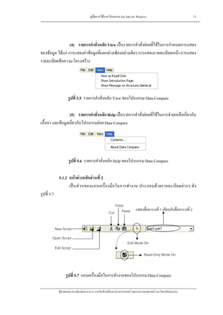 คูมือการใชงานโปรแกรม Epi Info for Windows                                         71




                  (4) รายการคําสั่งหลัก View เปนรายการคําสั่งยอยที่ใชในการกําหนดการแสดง
ของขอมูล ไดแก การแสดงคาขอมูลที่แตกตางเพียงอยางเดียว การแสดงรายละเอียดหนา การแสดง
รายละเอียดขอความ/โครงสราง




                      รูปที่ 5.5 รายการคําสั่งหลัก View ของโปรแกรม Data Compare

                  (5) รายการคําสั่งหลัก Help เปนรายการคําสั่งยอยที่ใชในการชวยเหลือเกี่ยวกับ
เนื้อหา และขอมูลเกี่ยวกับโปรแกรมยอย Data Compare




                       รูปที่ 5.6 รายการคําสั่งหลัก Help ของโปรแกรม Data Compare

               5.1.2 หนาตางหลักสวนที่ 2
                     เปน สวนของแถบเครื่องมือในการทํ างาน ประกอบดวยรายละเอียดตางๆ ดัง
รูปที่ 5.7
                                                            Copy
                                                                                 แสดงชื่อตารางที่ 1 เทียบกับชื่อตารางที่ 2
                                                         Cut Paste


             New Script
         Open Script
                                                                         Edit Mode On
             Edit Script
                                                                                        Read-Only Mode On



                    รูปที่ 5.7 แถบเครื่องมือในการทํางานของโปรแกรม Data Compare

               ผูชวยศาสตราจารยพงษเดช สารการ ภาควิชาชีวสถิติและประชากรศาสตร คณะสาธารณสุขศาสตร มหาวิทยาลัยขอนแกน
 