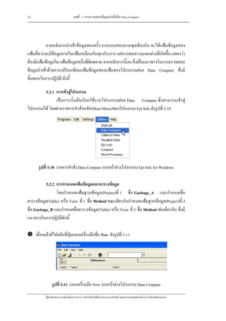 74                                 บทที่ 5 การตรวจสอบขอมูลนําเขาดวย Data Compare




            ภายหลังจากนําเขาขอมูลสองครั้ง จากแบบสอบถามชุดเดียวกัน จะไดแฟมขอมูลสอง
แฟมที่ควรจะมีขอมูลภายในแฟมเหมือนกันทุกประการ แตหากพบความแตกตางที่เกิดขึ้น แสดงวา
ตองมีแฟมขอมูลใด แฟมขอมูลหนึ่งที่ผิดพลาด จากหลักการนี้เอง จึงเปนแนวทางในการตรวจสอบ
ขอมูลนําเขาดวยการเปรียบเทียบแฟมขอมูลสองแฟมของโปรแกรมยอย Data Compare ซึ่งมี
ขั้นตอนในการปฏิบัติ ดังนี้

        5.2.1 การเขาสูโปรแกรม
              เปนการเริ่มตนเรียกใชงานโปรแกรมยอย Data Compare ซึ่งสามารถเขาสู
โปรแกรมได โดยผานรายการคําสั่งหลัก(Main Menu)ของโปรแกรม Epi Info ดังรูปที่ 5.10




        รูปที่ 5.10 รายการคําสั่ง Data Compare บนหนาตางโปรแกรม Epi Info for Windows

           5.2.2 การกําหนดแฟมขอมูลและตารางขอมูล
                 โดยกําหนดแฟมฐานขอมูล(Project)ที่ 1 ชื่อ Garbage_A และกําหนดชื่อ
ตารางขอมูล(Table) หรือ View ที่ 1 ชื่อ Method ขณะเดียวกันกําหนดแฟมฐานขอมูล(Project)ที่ 2
ชื่อ Garbage_B และกําหนดชื่อตารางขอมูล(Table) หรือ View ที่ 2 ชื่อ Method เชนเดียวกัน ซึ่งมี
แนวทางในการปฏิบัติดังนี้

     . เลื่อนเมาสไปคลิกที่ปุมแถบเครื่องมือชื่อ New ดังรูปที่ 5.11




                 รูปที่ 5.11 แถบเครื่องมือ New บนหนาตางโปรแกรม Data Compare

             ผูชวยศาสตราจารยพงษเดช สารการ ภาควิชาชีวสถิติและประชากรศาสตร คณะสาธารณสุขศาสตร มหาวิทยาลัยขอนแกน
 