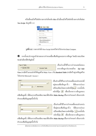 คูมือการใชงานโปรแกรม Epi Info for Windows                                    75




          หรือเลื่อนเมาสไปคลิกรายการคําสั่งหลัก File แลวเลื่อนเมาสไปคลิกที่รายการคําสั่งยอย
New Script ดังรูปที่ 5.12




             รูปที่ 5.12 รายการคําสั่ง New Script บนหนาตางโปรแกรม Data Compare

  . จากนั้นจะปรากฏหนาตางของการกําหนดชื่อแฟมขอมูลและตารางขอมูล โดยมีรายละเอียด
ของตัวเลือกที่สําคัญดังนี้

                                                      เป น ส ว นที่ใ ช ใ นการกํ า หนดชนิ ด ของ
                                                      ตารางขอมูล ประกอบดวย Epi Info
View (กรณีสรางแบบนําเขาขอมูลดวย Make View ) กับ Standard Table (กรณีสรางฐานขอมูลดวย
โปรแกรม Microsoft Access )

                                                    เปนสวนที่ใชในการกําหนดชื่อและตําแหนงที่
                                                    อยูข องแฟ ม ขอมู ล ที่ 1        ที่ตอ งการนํ า มา
                                                    เปรียบเทียบโดยการคลิกที่ปุม จากนั้นจึง
                                                    คลิ ก ที่ ปุ ม     เพื่ อ เลื อ กตารางข อ มู ล ของ
แฟมขอมูลที่ 1 ที่ตองการเปรียบเทียบ ขณะที่ตัวเลือก Make Backup เปนการกําหนดวา ตองการทํา
สํารองแฟมขอมูลชุดนี้หรือไม

                                                     เปนสวนที่ใชในการกําหนดชื่อและตําแหนง
                                                     ที่อยูของแฟมขอมูล ที่ 2 ที่ตองการนํามา
                                                     เปรียบเทียบโดยการคลิกที่ปม จากนั้นจึง
                                                                                    ุ
                                                     คลิ ก ที่ ปุ ม  เพื่ อ เลื อ กตารางข อ มู ล ของ
แฟมขอมูลที่ 2 ที่ตองการเปรียบเทียบ ขณะที่ตัวเลือก Make Backup เปนการกําหนดวา ตองการทํา
สํารองแฟมขอมูลชุดนี้หรือไม
            ผูชวยศาสตราจารยพงษเดช สารการ ภาควิชาชีวสถิติและประชากรศาสตร คณะสาธารณสุขศาสตร มหาวิทยาลัยขอนแกน
 