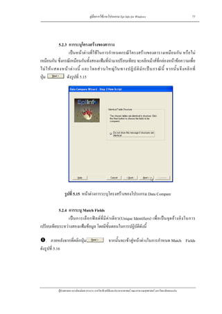 คูมือการใชงานโปรแกรม Epi Info for Windows                                    77




             5.2.3 การระบุโครงสรางของตาราง
                   เปนหนาตางที่ใชในการกําหนดกรณีโครงสรางของตารางเหมือนกัน หรือไม
เหมือนกัน ซึ่งกรณีเหมือนกันทั้งสองแฟมที่นํามาเปรียบเทียบ จะคลิกเมาสที่กลองหนาขอความเพื่อ
ไม ใ ห แ สดงหน า ต า งนี้ และโดยส ว นใหญ ใ นทางปฏิ บั ติ มั ก เป น กรณี นี้ จากนั้ น จึ ง คลิ ก ที่
ปุม              ดังรูปที่ 5.15




                  รูปที่ 5.15 หนาตางการระบุโครงสรางของโปรแกรม Data Compare

           5.2.4 การระบุ Match Fields
                 เป น การเลื อ กฟ ล ด ที่ มี ค า เดี ย ว(Unique Identifiers) เพื่ อ เป น จุ ด อ า งอิ ง ในการ
เปรียบเทียบระหวางสองแฟมขอมูล โดยมีขั้นตอนในการปฏิบัติดังนี้

    . ภายหลังจากที่คลิกปุม                             จากนั้นจะเขาสูหนาตางในการกําหนด Match Fields
ดังรูปที่ 5.16




             ผูชวยศาสตราจารยพงษเดช สารการ ภาควิชาชีวสถิติและประชากรศาสตร คณะสาธารณสุขศาสตร มหาวิทยาลัยขอนแกน
 