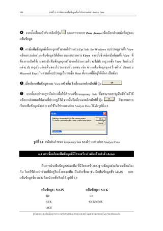100                             บทที่ 6 การจัดการแฟมขอมูลดวยโปรแกรมยอย Analyze Data




   . จากนั้นเลื่อนเมาสมาคลิกที่ปุม                บนแถบรายการ Data Source เพื่อเลือกตําแหนงที่อยูของ
แฟมขอมูล

   . กรณีแฟมขอมูลที่เลือก ถูกสรางจากโปรแกรม Epi Info for Windows จะปรากฏรายชื่อ View
หรือตารางยอยในแฟมขอมูลใหเลือก บนแถบรายการ Views จากนั้นจึงคลิกเมาสบนชื่อ View ที่
ตองการเปดใชงาน (กรณีแฟมขอมูลถูกสรางจากโปรแกรมอื่นจะไมปรากฏรายชื่อ View ในสวนนี้
แตจะปรากฏสวนยอยอื่นของโปรแกรมนั้นๆแทน เชน หากแฟมขอมูลถูกสรางดวยโปรแกรม
Microsoft Excel ในสวนนี้จะปรากฏเปนรายชื่อ Sheet ทั้งหมดที่มีอยูใหเลือก เปนตน)

      . เมื่อเลือกแฟมขอมูล และ View เสร็จสิ้น จึงเลื่อนมาคลิกเมาสที่ ปุม

    . จากนั้นจะปรากฏหนาตาง เพื่อใหกําหนดชื่อ temporary link ซึ่งสามารถระบุเปนชื่อใดก็ได
หรืออาจกําหนดใหตามที่ปรากฏก็ได จากนั้นจึงเลื่อนมาคลิกเมาสที่ ปุม          ก็จะสามารถ
เรียกแฟมขอมูลดังกลาว มาใชในโปรแกรมยอย Analyze Data ได ดังรูปที่ 6.8




               รูปที่ 6.8 หนาตางกําหนด temporary link ของโปรแกรมยอย Analyze Data

                    6.3 การเชื่อมโยงแฟมขอมูลที่มีโครงสรางตางกัน ดวยคําสั่ง Relate

                  เปนการนําแฟมขอมูลสองแฟม ที่มีโครงสรางของฐานขอมูลตางกัน มาเชื่อมโยง
กัน โดยใชตัวแปรรวมที่มีอยูในทั้งสองแฟม เปนตัวเชื่อม เชน มีแฟมขอมูลชื่อ MAIN และ
แฟมขอมูลชื่อ SICK โดยมีรายชื่อฟลด ดังรูปที่ 6.9

                      แฟมขอมูล : MAIN                                    แฟมขอมูล : SICK
                          ID                                                 ID
                          SEX                                                SICKNESS
                          AGE
              ผูชวยศาสตราจารยพงษเดช สารการ ภาควิชาชีวสถิติและประชากรศาสตร คณะสาธารณสุขศาสตร มหาวิทยาลัยขอนแกน
 