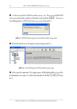 102                             บทที่ 6 การจัดการแฟมขอมูลดวยโปรแกรมยอย Analyze Data




    . จากนั้นจะปรากฏหนาตาง เพื่อใหกําหนดชื่อ temporary link ซึ่งสามารถระบุเปนชื่อใดก็ได
หรืออาจกําหนดใหตามที่ปรากฏก็ได จากนั้นจึงเลื่อนมาคลิกเมาสที่ ปุม          ก็จะสามารถ
เรียกแฟมขอมูลดังกลาว มาใชในโปรแกรมยอย Analyze Data ได ดังรูปที่ 6.11




              รูปที่ 6.11 หนาตางกําหนด temporary link ของโปรแกรมยอย Analyze Data

      . เลื่อนเมาสไปคลิกที่รายการคําสั่ง Relate ในกลุมคําสั่ง Data ดังรูปที่ 6.12




                     รูปที่ 6.12 รายการคําสั่ง Relate ของโปรแกรมยอย Analyze Data

     . เมื่อปรากฏหนาตาง RELATE ใหระบุ Data Source เปนชื่อแฟมขอมูลที่ตองการนํามาเชื่อม
คือ SICKNESS และระบุ Key ในการเชื่อมโยงเปน ID::ID แลวคลิกที่ปุม                    ดังรูป
ที่ 6.13




              ผูชวยศาสตราจารยพงษเดช สารการ ภาควิชาชีวสถิติและประชากรศาสตร คณะสาธารณสุขศาสตร มหาวิทยาลัยขอนแกน
 
