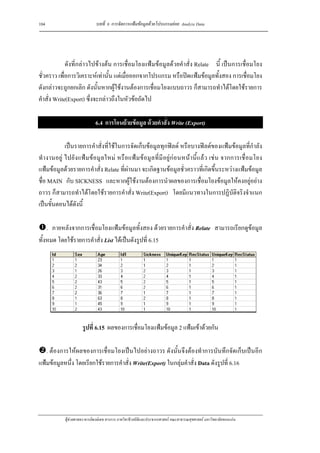 104                           บทที่ 6 การจัดการแฟมขอมูลดวยโปรแกรมยอย Analyze Data




             ดังที่กลาวไปขางตน การเชื่อมโยงแฟมขอมูลดวยคําสั่ง Relate นี้ เปนการเชื่อมโยง
ชั่วคราว เพื่อการวิเคราะหเทานั้น แตเมื่อออกจากโปรแกรม หรือปดแฟมขอมูลทั้งสอง การเชื่อมโยง
ดังกลาวจะถูกยกเลิก ดังนั้นหากผูใชงานตองการเชื่อมโยงแบบถาวร ก็สามารถทําไดโดยใชรายการ
คําสั่ง Write(Export) ซึ่งจะกลาวถึงในหัวขอถัดไป

                              6.4 การโอนยายขอมูล ดวยคําสัง Write (Export)
                                                            ่

            เปนรายการคําสั่งที่ใชในการจัดเก็บขอมูลทุกฟลด หรือบางฟลดของแฟมขอมูลที่กําลัง
ทํา งานอยู ไปยังแฟ ม ข อมู ลใหม หรื อ แฟ มข อมู ลที่มี อยู กอ นหน านี้แ ลว เช น จากการเชื่ อ มโยง
แฟมขอมูลดวยรายการคําสั่ง Relate ที่ผานมา จะเกิดฐานขอมูลชั่วคราวที่เกิดขึ้นระหวางแฟมขอมูล
ชื่อ MAIN กับ SICKNESS และหากผูใชงานตองการนําผลของการเชื่อมโยงขอมูลใหคงอยูอยาง
ถาวร ก็สามารถทําไดโดยใชรายการคําสั่ง Write(Export) โดยมีแนวทางในการปฏิบัติจริงจําแนก
เปนขั้นตอนไดดังนี้

    . ภายหลังจากการเชื่อมโยงแฟมขอมูลทั้งสอง ดวยรายการคําสั่ง Relate สามารถเรียกดูขอมูล
ทั้งหมด โดยใชรายการคําสั่ง List ไดเปนดังรูปที่ 6.15




                      รูปที่ 6.15 ผลของการเชื่อมโยงแฟมขอมูล 2 แฟมเขาดวยกัน

   . ตองการใหผลของการเชื่อมโยงเปนไปอยางถาวร ดังนั้นจึงตองทําการบันทึกจัดเก็บเปนอีก
แฟมขอมูลหนึ่ง โดยเรียกใชรายการคําสั่ง Write(Export) ในกลุมคําสั่ง Data ดังรูปที่ 6.16




            ผูชวยศาสตราจารยพงษเดช สารการ ภาควิชาชีวสถิติและประชากรศาสตร คณะสาธารณสุขศาสตร มหาวิทยาลัยขอนแกน
 
