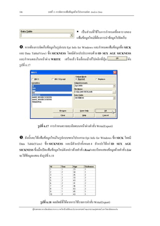 106                          บทที่ 6 การจัดการแฟมขอมูลดวยโปรแกรมยอย Analyze Data




                                                                   เปนสวนที่ใชในการกําหนดชื่อตารางของ
                                                               แฟมขอมูลใหมที่ตองการนําขอมูลไปจัดเก็บ

   . หากตองการจัดเก็บขอมูลในรูปแบบ Epi Info for Windows และกําหนดแฟมขอมูลชื่อ SICK
และ Data Table(View) ชื่อ SICKNESS โดยมีตัวแปรประกอบดวย ID SEX AGE SICKNESS
และกําหนดลงในหนาตาง WRITE เสร็จแลว จึงเลื่อนเมาสไปคลิกที่ปุม                   ดัง
รูปที่ 6.17




                 รูปที่ 6.17 การกําหนดรายละเอียดบนหนาตางคําสั่ง Write(Export)

   . ดังนั้นจะไดแฟมขอมูลใหมในรูปแบบของโปรแกรม Epi Info for Windows ชื่อ SICK โดยมี
Data Table(View) ชื่อ SICKNESS และมีตัวแปรทั้งหมด 4 ตัวแปรไดแก ID SEX AGE
SICKNESS ซึ่งเมื่อเปดแฟมขอมูลใหมดังกลาวดวยคําสั่ง Read และเรียกแสดงขอมูลดวยคําสั่ง List
จะไดขอมูลแสดง ดังรูปที่ 6.18




                    รูปที่ 6.18 ผลลัพธที่ไดจากการใชรายการคําสั่ง Write(Export)
           ผูชวยศาสตราจารยพงษเดช สารการ ภาควิชาชีวสถิติและประชากรศาสตร คณะสาธารณสุขศาสตร มหาวิทยาลัยขอนแกน
 