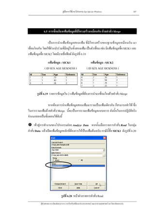 คูมือการใชงานโปรแกรม Epi Info for Windows                                    107




               6.5 การเชื่อมโยงแฟมขอมูลที่มีโครงสรางเหมือนกัน ดวยคําสั่ง Merge

                  เป น การนํ า แฟ ม ข อ มู ล สองแฟ ม ที่ มี โ ครงสร า งของฐานข อ มู ล เหมื อ นกั น มา
เชื่อมโยงกัน โดยใชตัวแปรรวมที่มีอยูในทั้งสองแฟม เปนตัวเชื่อม เชน มีแฟมขอมูลชื่อ SICK1 และ
แฟมขอมูลชื่อ SICK2 โดยมีรายชื่อฟลด ดังรูปที่ 6.19

                   แฟมขอมูล : SICK1                                   แฟมขอมูล : SICK2
                ( ID SEX AGE SICKNESS )                             ( ID SEX AGE SICKNESS )




        รูปที่ 6.19 รายการขอมูลใน 2 แฟมขอมูลที่ตองการนํามาเชื่อมโยงดวยคําสั่ง Merge

                 หากตองการนําแฟมขอมูลสองแฟมมารวมเปนแฟมเดียวกัน ก็สามารถทําได ซึ่ง
ในการรวมแฟมดวยคําสั่ง Merge นี้จะเปนการรวมแฟมขอมูลแบบถาวร ดังนั้นในการปฏิบัติจริง
จําแนกออกเปนขั้นตอนไดดังนี้

   . เขาสูการทํางานของโปรแกรมยอย Analyze Data จากนั้นเลือกรายการคําสั่ง Read ในกลุม
คําสั่ง Data แลวเปดแฟมขอมูลหลักที่ตองการใหเปนแฟมตนฉบับ กรณีนี้ช่อ SICK1 ดังรูปที่ 6.20
                                                                         ื




                                     รูปที่ 6.20 หนาตางรายการคําสั่ง Read
            ผูชวยศาสตราจารยพงษเดช สารการ ภาควิชาชีวสถิติและประชากรศาสตร คณะสาธารณสุขศาสตร มหาวิทยาลัยขอนแกน
 
