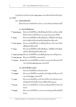 92                          บทที่ 6 การจัดการแฟมขอมูลดวยโปรแกรมยอย Analyze Data




           จากรูปหนาแรกของโปรแกรมยอย Analyze Data สามารถอธิบายหนาตางหลักในแตละ
สวน ไดดังนี้
           6.1.1 หนาตางหลักสวนที่ 1
                 เปนสวนของรายการคําสั่งหลักในการทํางาน ประกอบดวยรายละเอียดตางๆดังนี้

                 (1) รายการคําสั่งกลุม Data
      Read (Import) เปนรายการคําสั่งที่ใชในการเปดแฟมขอมูลใหม ซึ่งสามารถเรียกจากแฟม
                       ที่สรางจากโปรแกรมอื่นได เชน Excel Foxpro Paradox Html เปนตน
      Relate           เปนรายการคําสั่งที่ใชในการเชื่อมแฟมขอมูล 2 แฟมที่มีโครงสรางขอมูล
                       ตางกัน แตมีตัวแปรที่รวมกันอยู เพื่อนําขอมูลทั้งสองแฟมรวมกัน
      Write (Export) เปนรายการคําสั่งที่ใชในสําเนาแฟมขอมูลทั้งหมด หรือบางสวนไปยัง
                       แฟมขอมูลใหมที่กําหนดไว
      Merge            เปนรายการคําสั่งที่ใชในการเชื่อมแฟมขอมูล 2 แฟมที่มีโครงสรางขอมูล
                       เหมือนกัน เพื่อนําขอมูลทั้งสองแฟมรวมกัน
      Delete File/Table เปนรายการคําสั่งที่ใชในการลบแฟมขอมูล(Project)/ตารางขอมูล(View)
      Delete Records เปนรายการคําสั่งที่ใชในการลบเรคคอรด
      Undelete Records เปนรายการคําสั่งที่ใชในการยกเลิกการลบเรคคอรด ที่เคยลบโดยใช
                       รายการคําสั่งยอย Delete Records มากอนหนานี้

               (2) รายการคําสั่งกลุม Variables
      Define         เปนรายการคําสั่งที่ใชในการสรางตัวแปรใหม
      Undefine       เปนรายการคําสั่งที่ใชในการยกเลิกตัวแปรใหมที่ถูกสรางขึ้นจากการใช
                     รายการคําสั่ง Define มากอนหนานี้
      Assign         เปนรายการคําสั่งที่ใชในการสรางตัวแปรขึ้นมาใหม พรอมกับระบุคา
                     หรือขอมูลให หรือสรางขึ้นมาใหมภายใตเงื่อนไขที่ระบุตามมา
      Recode         เป น รายการคํ าสั่ ง ที่ใ ช ใ นการแปลงค า ของข อมู ลให เ ป น คา ใหม ต ามที่
                     กําหนด
      Display        เป น รายการคํ า สั่ ง ที่ ใ ช ใ นการแสดงรายละเอี ย ดคุ ณ สมบั ติ ข องฟ ล ด ที่
                     กําหนด

          ผูชวยศาสตราจารยพงษเดช สารการ ภาควิชาชีวสถิติและประชากรศาสตร คณะสาธารณสุขศาสตร มหาวิทยาลัยขอนแกน
 