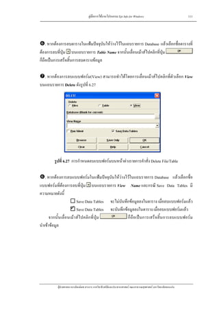คูมือการใชงานโปรแกรม Epi Info for Windows                                    111




    . หากตองการลบตารางในแฟมปจจุบันใหวางไวในแถบรายการ Database แลวเลือกชื่อตารางที่
ตองการลบที่ปุม บนแถบรายการ Table Name จากนั้นเลื่อนเมาสไปคลิกที่ปุม
ก็ถือเปนการเสร็จสิ้นการลบตารางขอมูล

  . หากตองการลบแบบฟอรม(View) สามารถทําไดโดยการเลื่อนเมาสไปคลิกที่ตัวเลือก View
บนแถบรายการ Delete ดังรูปที่ 6.27




        รูปที่ 6.27 การกําหนดลบแบบฟอรมบนหนาตางรายการคําสั่ง Delete File/Table

    . หากตองการลบแบบฟอรมในแฟมปจจุบันใหวางไวในแถบรายการ Database แลวเลือกชื่อ
แบบฟอรมที่ตองการลบที่ปุม บนแถบรายการ View Name และกรณี Save Data Tables มี
ความหมายดังนี้
                        Save Data Tables จะไมบันทึกขอมูลลงในตาราง เมื่อลบแบบฟอรมแลว
                        Save Data Tables จะบันทึกขอมูลลงในตาราง เมื่อลบแบบฟอรมแลว
       จากนั้นเลื่อนเมาสไปคลิกที่ปุม            ก็ถือเปนการเสร็จสิ้นการลบแบบฟอรม
นําเขาขอมูล




          ผูชวยศาสตราจารยพงษเดช สารการ ภาควิชาชีวสถิติและประชากรศาสตร คณะสาธารณสุขศาสตร มหาวิทยาลัยขอนแกน
 