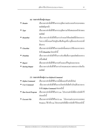 คูมือการใชงานโปรแกรม Epi Info for Windows                                    95




          (6) รายการคําสั่งกลุม Output
Header                เปนรายการคําสั่งที่ใชในการระบุขอความประกอบหัวกระดาษของ
                      ผลลัพธทุกหนา
Type                  เปนรายการคําสั่งที่ใชในการระบุขอความใหแสดงบนหนาตางของ
                      ผลลัพธ
RouteOut              เป น รายการคํ า สั่ ง ที่ ใ ช ใ นการกํ า หนดให ผ ลลั พ ธ ที่ เ กิ ด จากการ
                      วิ เ คราะห ทั้ ง หมดไปอยู ยั ง แฟ ม ข อ มู ล ที่ ร ะบุ ชื่ อ และตํ า แหน ง ที่
                      ตองการ
CloseOut              เปนรายการคําสั่งที่ใชในการยกเลิกขั้นตอนการใชงานจากรายการ
                      คําสั่ง RouteOut กอนหนานี้
PrintOut              เป น รายการคํ า สั่ ง ที่ ใ ช ใ นการส ง แฟ ม ที่ บ รรจุ ผ ลลั พ ธ อ อกทาง
                      เครื่องพิมพ
Report                เปนรายการคําสั่งที่ใชในการสรางและแกไขรูปแบบรายงาน
Storing Output        เป น รายการคํ าสั่ งที่ ใ ช ใ นการกํ า หนดและตรวจสอบการจั ด เก็ บ
                      ผลลัพธ

          (7) รายการคําสั่งกลุม User-Defined Command
Define Command        เปนรายการคําสั่งที่ใชในการตั้งชื่อและสรางคําสั่งใหม
User Command           เปนรายการคําสั่งที่ใชในการเรียกคําสั่งที่สรางใหมดวยรายการ
                      คําสั่ง Define Command กอนหนานี้
Run Saved Program เปนรายการคําสั่งที่ใชในการ run โปรแกรมคําสั่งที่มีการบันทึกไว
                      กอนหนานี้
Execute File          เปนรายการคําสั่งที่ใชในการ run โปรแกรมตางๆจากระบบของ
                      Windows ได หรือ run โปรแกรมคําสั่งที่มีการบันทึกไวกอนหนานี้




    ผูชวยศาสตราจารยพงษเดช สารการ ภาควิชาชีวสถิติและประชากรศาสตร คณะสาธารณสุขศาสตร มหาวิทยาลัยขอนแกน
 