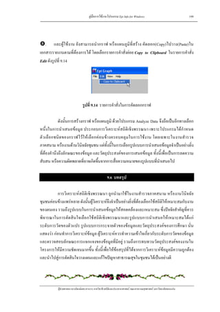 คูมือการใชงานโปรแกรม Epi Info for Windows                                    199




   . และผูใชงาน ยังสามารถนํากราฟ หรือแผนภูมิที่สราง คัดลอก(Copy)ไปวาง(Paste)ใน
เอกสารรายงานตามที่ตองการได โดยเลือกรายการคําสั่งยอย Copy to Clipboard ในรายการคําสั่ง
Edit ดังรูปที่ 9.14




                                รูปที่ 9.14 รายการคําสั่งในการคัดลอกกราฟ

             ดังนั้นการสรางกราฟ หรือแผนภูมิ ดวยโปรแกรม Analyze Data จึงถือเปนอีกทางเลือก
หนึ่งในการนําเสนอขอมูล ประกอบการวิเคราะหสถิติเชิงพรรณนา เพราะโปรแกรมไดกําหนด
ตัว เลือกชนิด ของกราฟไวใ หเ ลือกคอนข างครอบคลุมในการใชงาน โดยเฉพาะในงานสํารวจ
ภาคสนาม หรืองานดานวินิจฉัยชุมชน แตทั้งนี้ในการเลือกรูปแบบการนําเสนอขอมูลจําเปนอยางยิ่ง
ที่ตองคํานึงถึงลักษณะของขอมูล และวัตถุประสงคของการเสนอขอมูล ทั้งนี้เพื่อเปนการลดความ
สับสน หรือความผิดพลาดที่อาจเกิดขึ้นจากการสื่อความหมายของรูปแบบที่นําเสนอไป

                                                     9.6 บทสรุป

          การวิเคราะหสถิติเชิงพรรณนา ถูกนํามาใชในงานสํารวจภาคสนาม หรืองานวินิจฉัย
ชุมชนคอนขางแพรหลาย ดังนั้นผูวิเคราะหจึงจําเปนอยางยิ่งที่ตองเลือกใชสถิติใหเหมาะสมกับงาน
ของตนเอง รวมถึงรูปแบบในการนําเสนอขอมูลใหสอดคลองและเหมาะสม ซึ่งปจจัยสําคัญที่ควร
พิจารณาในการตัดสินใจเลือกใชสถิติเชิงพรรณนาและรูปแบบการนําเสนอใหเหมาะสมไดแก
ระดับการวัดของตัวแปร รูปแบบการกระจายตัวของขอมูลและวัตถุประสงคของการศึกษา นั่น
แสดงวา กอนทําการวิเคราะหขอมูล ผูวิเคราะหควรทําความเขาใจเกี่ยวกับระดับการวัดของขอมูล
และตรวจสอบลักษณะการแจกแจงของขอมูลที่มีอยู รวมถึงการทบทวนวัตถุประสงคของงานใน
โครงการใหมีความชัดเจนมากขึ้น ทั้งนี้เพื่อใหขอสรุปที่ไดจากการวิเคราะหขอมูลมีความถูกตอง
และนําไปสูการตัดสินใจวางแผนและแกไขปญหาสาธารณสุขในชุมชนไดเปนอยางดี




           ผูชวยศาสตราจารยพงษเดช สารการ ภาควิชาชีวสถิติและประชากรศาสตร คณะสาธารณสุขศาสตร มหาวิทยาลัยขอนแกน
 