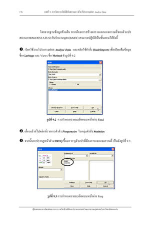 176                        บทที่ 9 การวิเคราะหสถิติเชิงพรรณนา ดวยโปรแกรมยอย Analyze Data




            โดยจากฐานขอมูลขางตน หากตองการสรางตารางแจกแจงความถี่ของตัวแปร
สถานภาพสมรส(STATUS) กับจํานวนบุตร(BABY) สามารถปฏิบัติเปนขั้นตอนไดดังนี้

     . เรียกใชงานโปรแกรมยอย Analyze Data และคลิกใชคําสั่ง Read(Import) เพื่อเปดแฟมขอมูล
ชื่อ Garbage และ Views ชื่อ Method ดังรูปที่ 9.2




                              รูปที่ 9.2 การกําหนดรายละเอียดบนหนาตาง Read

      . เลื่อนเมาสไปคลิกที่รายการคําสั่ง Frequencies ในกลุมคําสั่ง Statistics

      . จากนั้นจะปรากฏหนาตาง FREQ ขึ้นมา ระบุตัวแปรที่ตองการแจกแจงความถี่ เปนดังรูปที่ 9.3




                               รูปที่ 9.3 การกําหนดรายละเอียดบนหนาตาง Freq

              ผูชวยศาสตราจารยพงษเดช สารการ ภาควิชาชีวสถิติและประชากรศาสตร คณะสาธารณสุขศาสตร มหาวิทยาลัยขอนแกน
 