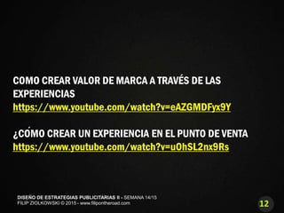 12
DISEÑO DE ESTRATEGIAS PUBLICITARIAS II - SEMANA 14/15
FILIP ZIOLKOWSKI © 2015 - www.filipontheroad.com
COMO CREAR VALOR DE MARCA A TRAVÉS DE LAS
EXPERIENCIAS
https://www.youtube.com/watch?v=eAZGMDFyx9Y
¿CÓMO CREAR UN EXPERIENCIA EN EL PUNTO DE VENTA
https://www.youtube.com/watch?v=uOhSL2nx9Rs
 