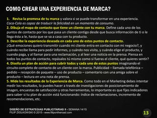 13
DISEÑO DE ESTRATEGIAS PUBLICITARIAS II - SEMANA 14/15
FILIP ZIOLKOWSKI © 2015 - www.filipontheroad.com
COMO CREAR UNA EXPERIENCIA DE MARCA?
1. Revisa la promesa de tu marca y valora si se puede transformar en una experiencia.
Coca-Cola es capaz de traducir la felicidad en un momento de consumo.
2. Dibuja el mapa de contacto que tiene un cliente con tu marca. Define cada uno de los
puntos de contacto por los que pasa un cliente contigo desde que busca información de ti o le
llega ésta a le, hasta que se va a casa con tu producto.
3. Describe la experiencia deseada en cada uno de estos puntos de contacto.
¿Qué emociones quiero transmitir cuando mi cliente entra en contacto con mi negocio?, y
cuándo recibe llama para pedir informes, y cuándo nos visita, y cuándo elige el producto, y
cuando paga, y al llamar para una reclamación, y al leer una noticia en la prensa. Piensa en
todos los puntos de contacto, repásalos tú mismo como si fueras el cliente, qué quieres sentir?
4. Diseña un plan de acción para cubrir todos y cada uno de estos puntos imaginando el
circuito completo de contacto de un cliente con la marca. Publicidad – llamada telefónica –
pedido – recepción de paquete – uso de producto – comentario con una amiga sobre el
producto – lectura en una nota de prensa.
5. Mide los resultados de la Experiencia de Marca. Como todo en el Marketing debes intentar
medir los resultados, lo puedes hacer a través de investigaciones de posicionamiento de
imagen, encuestas de satisfacción y otras herramientas, lo importante es que fijes indicadores
para saber si tu plan de acción está funcionando: índice de reclamaciones, incremento de
recomendaciones, etc.
 