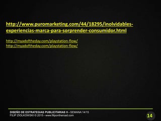 14
DISEÑO DE ESTRATEGIAS PUBLICITARIAS II - SEMANA 14/15
FILIP ZIOLKOWSKI © 2015 - www.filipontheroad.com
http://www.puromarketing.com/44/18295/inolvidables-
experiencias-marca-para-sorprender-consumidor.html
http://myadoftheday.com/playstation-flow/
http://myadoftheday.com/playstation-flow/
 