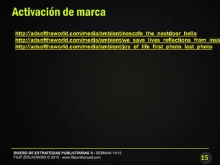 15
DISEÑO DE ESTRATEGIAS PUBLICITARIAS II - SEMANA 14/15
FILIP ZIOLKOWSKI © 2015 - www.filipontheroad.com
Activación de marca
http://adsoftheworld.com/media/ambient/nescafe_the_nextdoor_hello
http://adsoftheworld.com/media/ambient/we_save_lives_reflections_from_insid
http://adsoftheworld.com/media/ambient/joy_of_life_first_photo_last_photo
 