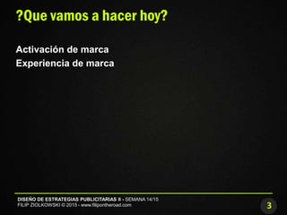 3
DISEÑO DE ESTRATEGIAS PUBLICITARIAS II - SEMANA 14/15
FILIP ZIOLKOWSKI © 2015 - www.filipontheroad.com
?Que vamos a hacer hoy?
Activación de marca
Experiencia de marca
 