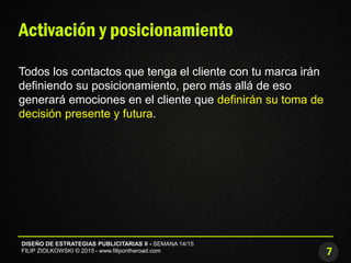 7
DISEÑO DE ESTRATEGIAS PUBLICITARIAS II - SEMANA 14/15
FILIP ZIOLKOWSKI © 2015 - www.filipontheroad.com
Activación y posicionamiento
Todos los contactos que tenga el cliente con tu marca irán
definiendo su posicionamiento, pero más allá de eso
generará emociones en el cliente que definirán su toma de
decisión presente y futura.
 