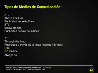 12
DISEÑO DE ESTRATEGIAS PUBLICITARIAS II - SEMANA II
FILIP ZIOLKOWSKI © 2015 - www.filipontheroad.com
Tipos de Medios de Comunicación:
ATL
Above The Line,
Publicidad sobre la línea
BTL
Below the line,
Publicidad debajo de la línea
TTL
Through the line,
Publicidad a través de la línea (medios híbridos)
OTL
On the line,
Always on.
 