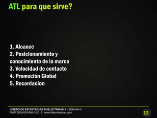 15
DISEÑO DE ESTRATEGIAS PUBLICITARIAS II - SEMANA II
FILIP ZIOLKOWSKI © 2015 - www.filipontheroad.com
ATL para que sirve?
1. Alcance
2. Posicionamiento y
conocimiento de la marca
3. Velocidad de contacto
4. Promoción Global
5. Recordacion
 