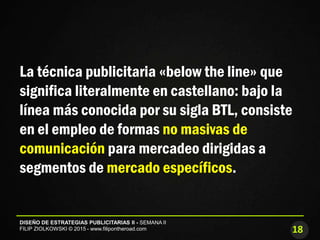 18
DISEÑO DE ESTRATEGIAS PUBLICITARIAS II - SEMANA II
FILIP ZIOLKOWSKI © 2015 - www.filipontheroad.com
La técnica publicitaria «below the line» que
significa literalmente en castellano: bajo la
línea más conocida por su sigla BTL, consiste
en el empleo de formas no masivas de
comunicación para mercadeo dirigidas a
segmentos de mercado específicos.
 