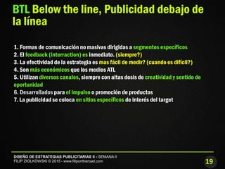 19
DISEÑO DE ESTRATEGIAS PUBLICITARIAS II - SEMANA II
FILIP ZIOLKOWSKI © 2015 - www.filipontheroad.com
BTL Below the line, Publicidad debajo de
la línea
1. Formas de comunicación no masivas dirigidas a segmentos específicos
2. El feedback (interraction) es inmediato. (siempre?)
3. La efectividad de la estrategia es mas fácil de medir? (cuando es difícil?)
4. Son más económicos que los medios ATL
5. Utilizan diversos canales, siempre con altas dosis de creatividad y sentido de
oportunidad
6. Desarrollados para el impulso o promoción de productos
7. La publicidad se coloca en sitios específicos de interés del target
 