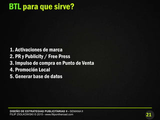 21
DISEÑO DE ESTRATEGIAS PUBLICITARIAS II - SEMANA II
FILIP ZIOLKOWSKI © 2015 - www.filipontheroad.com
BTL para que sirve?
1. Activaciones de marca
2. PR y Publicity / Free Press
3. Impulso de compra en Punto de Venta
4. Promoción Local
5. Generar base de datos
 
